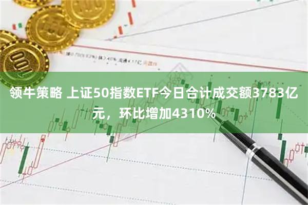 领牛策略 上证50指数ETF今日合计成交额3783亿元，环比增加4310%