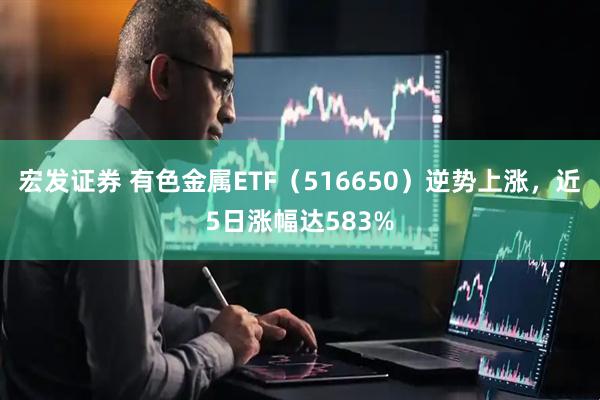 宏发证券 有色金属ETF（516650）逆势上涨，近5日涨幅达583%