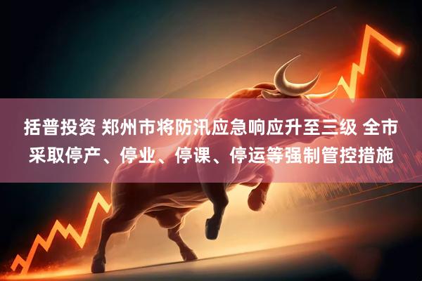 括普投资 郑州市将防汛应急响应升至三级 全市采取停产、停业、停课、停运等强制管控措施