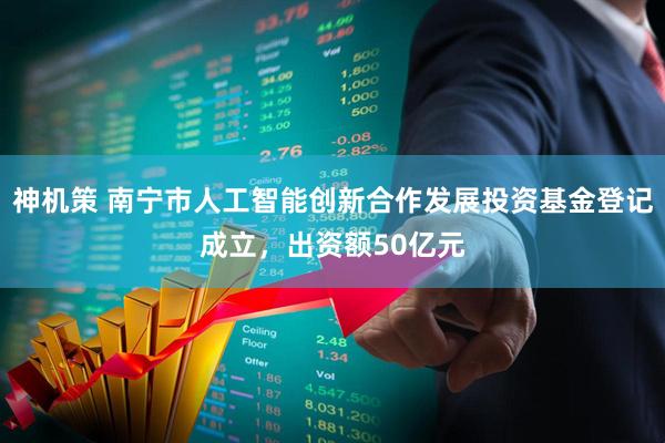 神机策 南宁市人工智能创新合作发展投资基金登记成立，出资额50亿元
