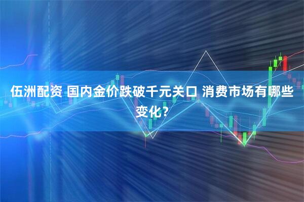 伍洲配资 国内金价跌破千元关口 消费市场有哪些变化？
