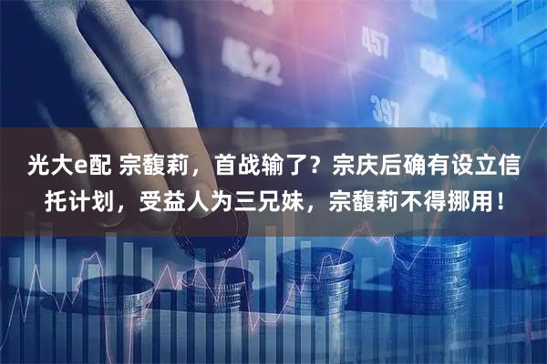 光大e配 宗馥莉，首战输了？宗庆后确有设立信托计划，受益人为三兄妹，宗馥莉不得挪用！