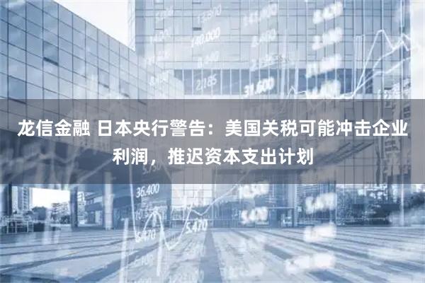 龙信金融 日本央行警告：美国关税可能冲击企业利润，推迟资本支出计划