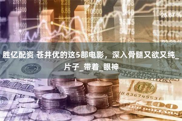 胜亿配资 苍井优的这5部电影，深入骨髓又欲又纯_片子_带着_眼神