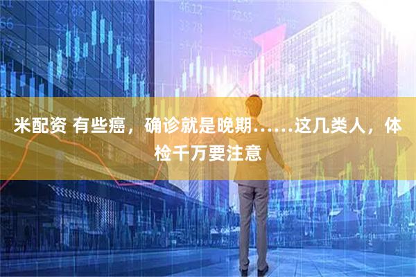 米配资 有些癌，确诊就是晚期……这几类人，体检千万要注意