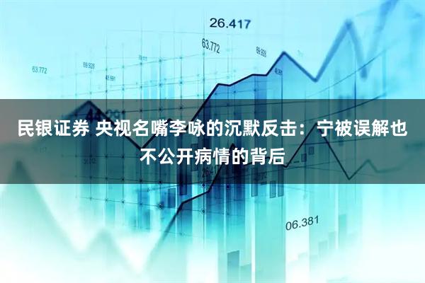 民银证券 央视名嘴李咏的沉默反击：宁被误解也不公开病情的背后