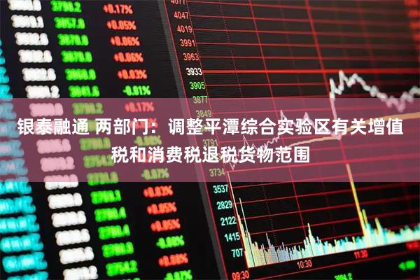 银泰融通 两部门：调整平潭综合实验区有关增值税和消费税退税货物范围