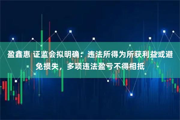 盈鑫惠 证监会拟明确：违法所得为所获利益或避免损失，多项违法盈亏不得相抵