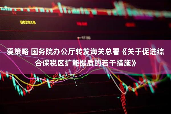 爱策略 国务院办公厅转发海关总署《关于促进综合保税区扩能提质的若干措施》