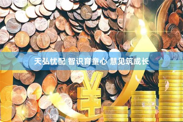 天弘忧配 智识育童心 慧见筑成长