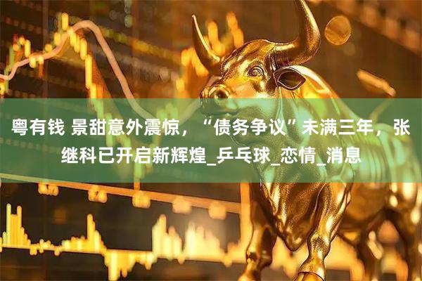 粤有钱 景甜意外震惊，“债务争议”未满三年，张继科已开启新辉煌_乒乓球_恋情_消息