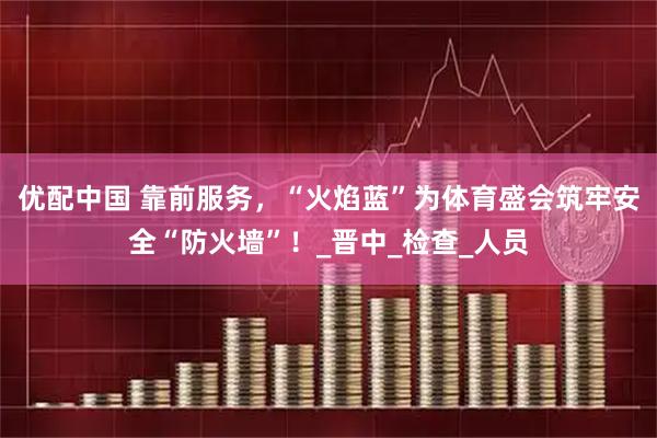 优配中国 靠前服务，“火焰蓝”为体育盛会筑牢安全“防火墙”！_晋中_检查_人员