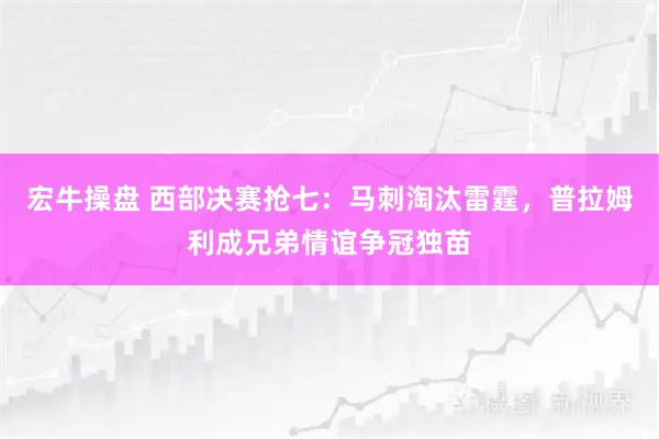 宏牛操盘 西部决赛抢七：马刺淘汰雷霆，普拉姆利成兄弟情谊争冠独苗