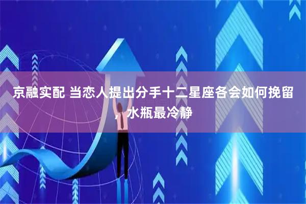 京融实配 当恋人提出分手十二星座各会如何挽留，水瓶最冷静