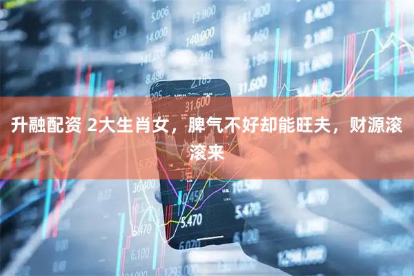 升融配资 2大生肖女，脾气不好却能旺夫，财源滚滚来