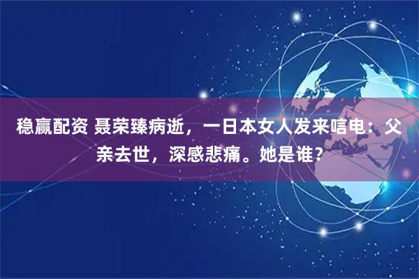 稳赢配资 聂荣臻病逝，一日本女人发来唁电：父亲去世，深感悲痛。她是谁？
