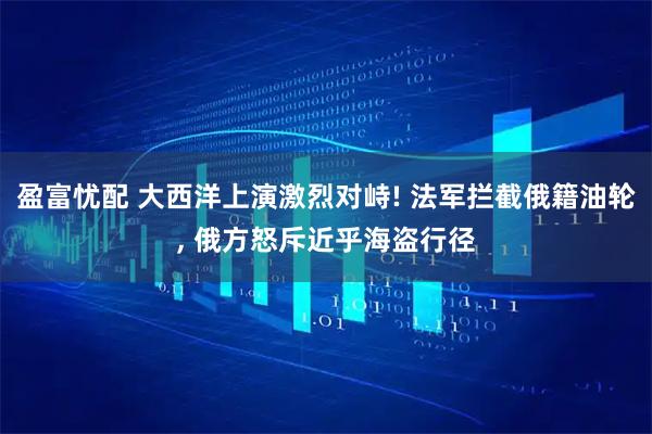 盈富忧配 大西洋上演激烈对峙! 法军拦截俄籍油轮, 俄方怒斥近乎海盗行径