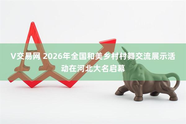 V交易网 2026年全国和美乡村村舞交流展示活动在河北大名启幕