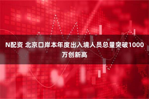 N配资 北京口岸本年度出入境人员总量突破1000万创新高