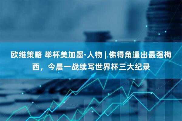 欧维策略 举杯美加墨·人物 | 佛得角逼出最强梅西，今晨一战续写世界杯三大纪录