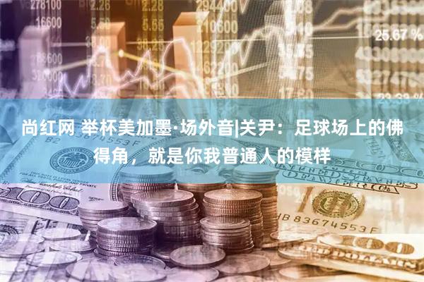 尚红网 举杯美加墨·场外音|关尹：足球场上的佛得角，就是你我普通人的模样
