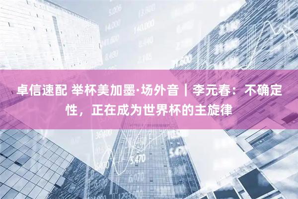 卓信速配 举杯美加墨·场外音｜李元春：不确定性，正在成为世界杯的主旋律
