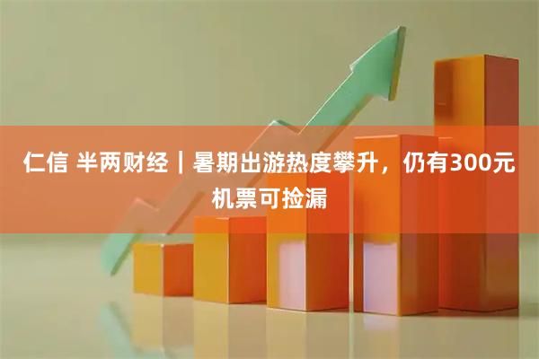 仁信 半两财经｜暑期出游热度攀升，仍有300元机票可捡漏