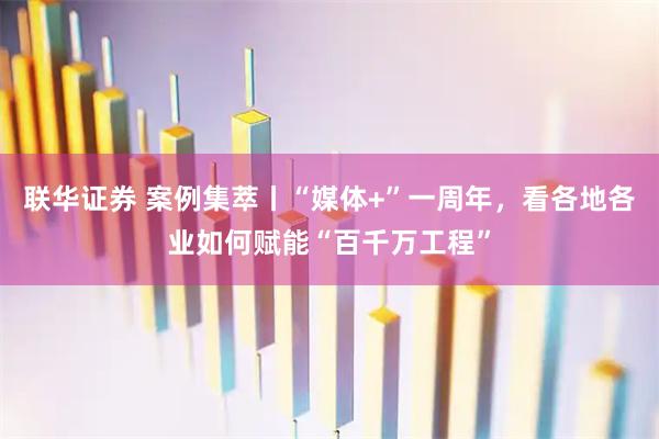 联华证券 案例集萃丨“媒体+”一周年，看各地各业如何赋能“百千万工程”