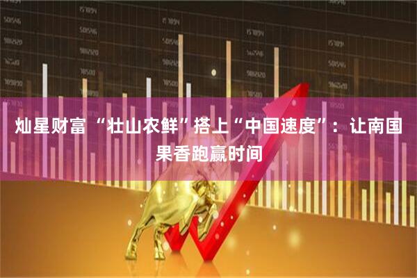 灿星财富 “壮山农鲜”搭上“中国速度”：让南国果香跑赢时间