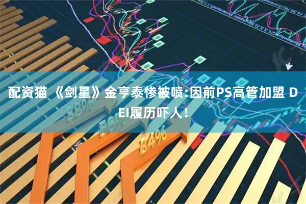 配资猫 《剑星》金亨泰惨被喷:因前PS高管加盟 DEI履历吓人！