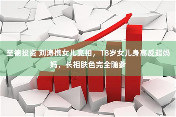 至德投资 刘涛携女儿亮相，18岁女儿身高反超妈妈，长相肤色完全随爹