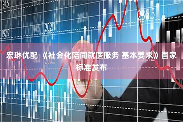 宏琳优配 《社会化陪同就医服务 基本要求》国家标准发布